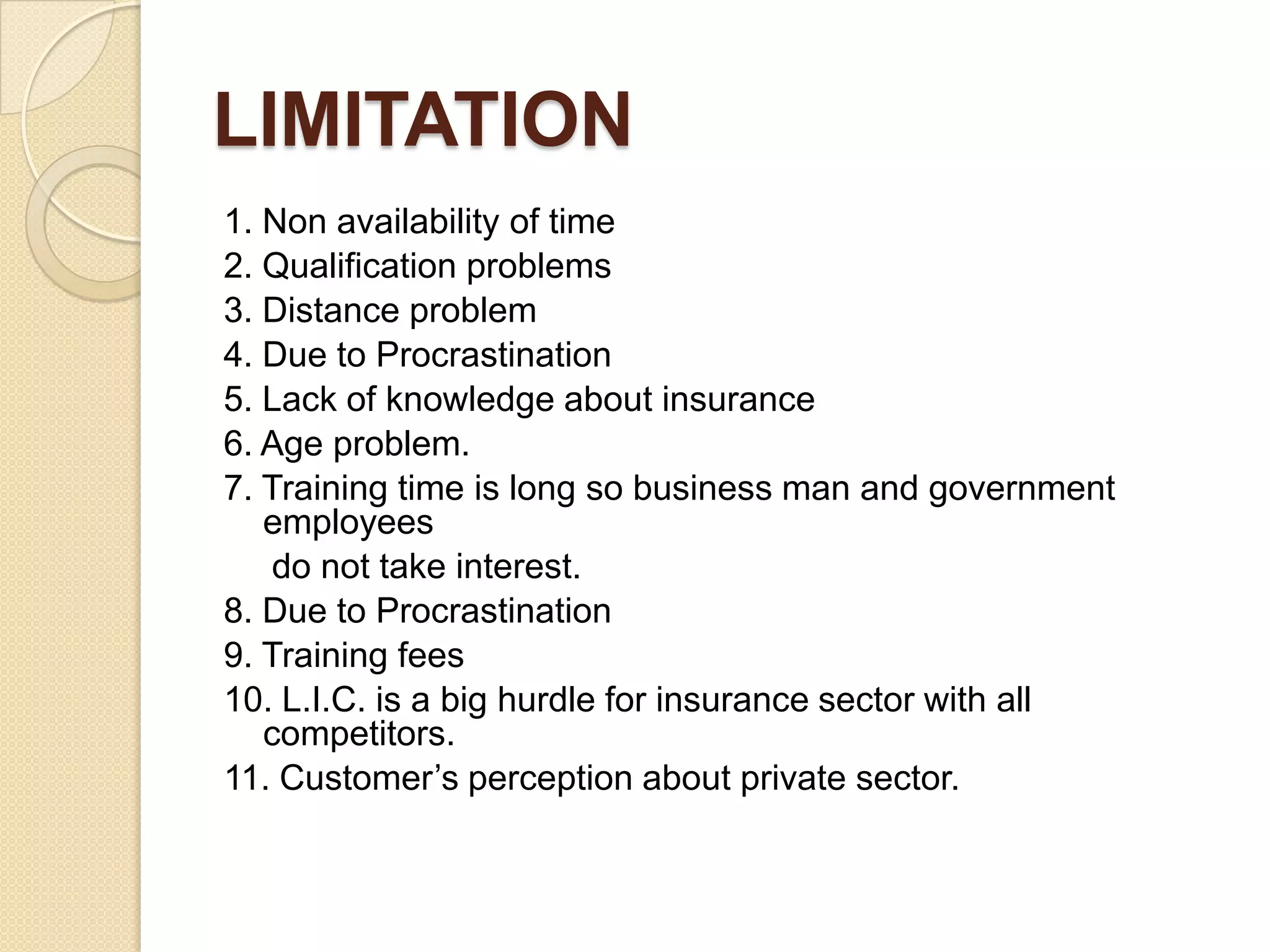 LIMITATION1. Non availability of time2. Qualification problems3. Distance problem 4. Due to Procrastination5. Lack of knowledge about insurance6. Age problem.7. Training time is long so business man and government employees    do not take interest.   8. Due to Procrastination9. Training fees10. L.I.C. is a big hurdle for insurance sector with all competitors.11. Customer’s perception about private sector. 