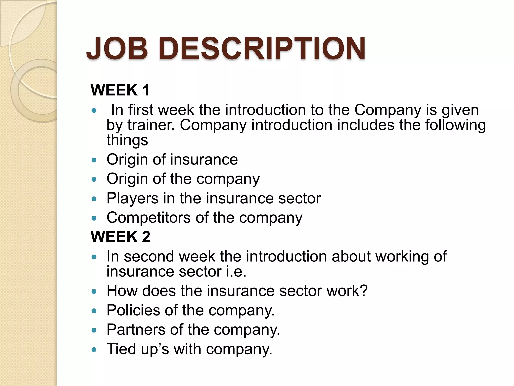 JOB DESCRIPTIONWEEK 1 In first week the introduction to the Company is given by trainer. Company introduction includes the following thingsOrigin of insuranceOrigin of the companyPlayers in the insurance sectorCompetitors of the companyWEEK 2In second week the introduction about working of insurance sector i.e.How does the insurance sector work?Policies of the company.Partners of the company.Tied up’s with company.