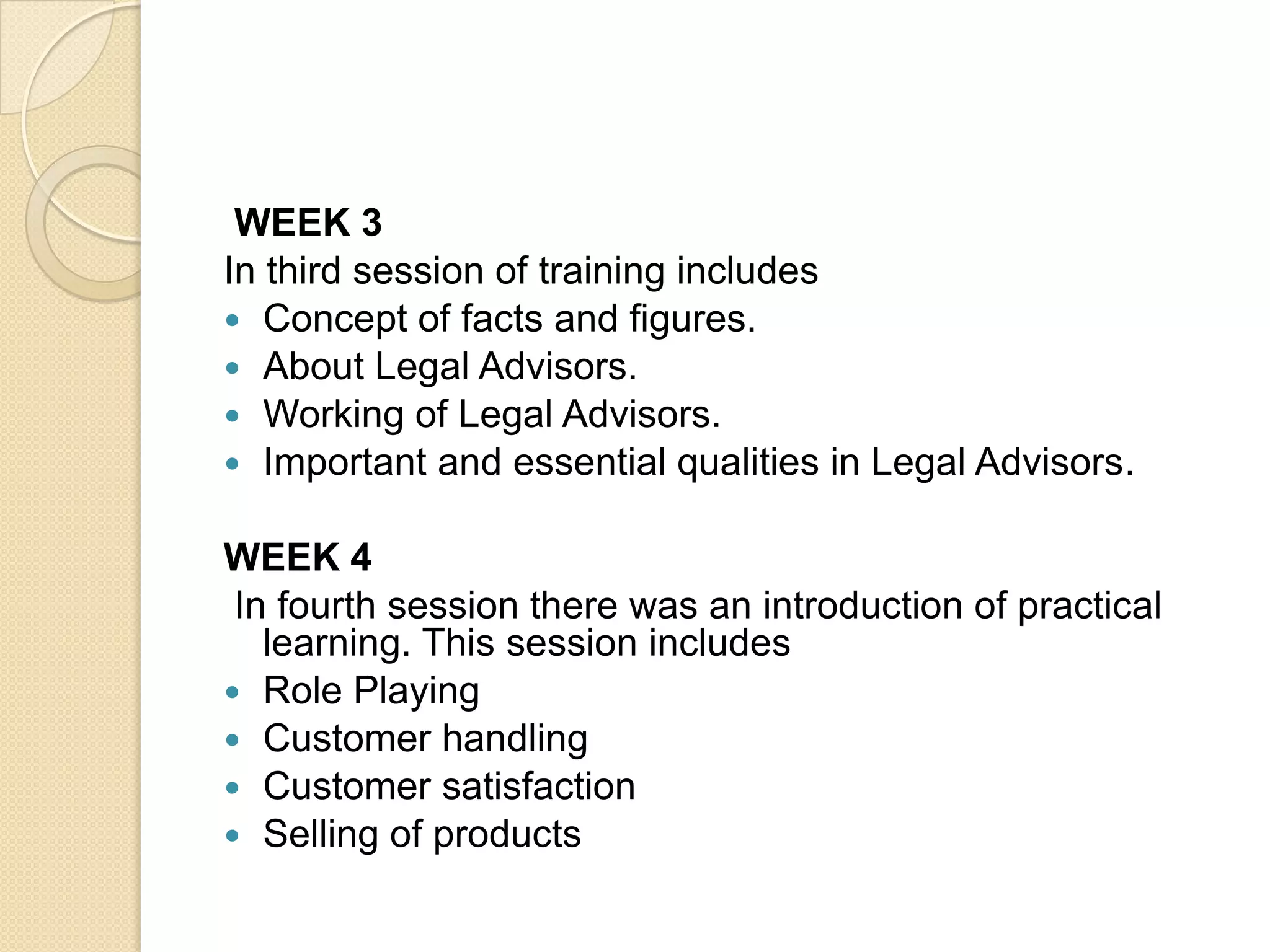 WEEK 3In third session of training includesConcept of facts and figures.About Legal Advisors.Working of Legal Advisors.Important and essential qualities in Legal Advisors.WEEK 4 In fourth session there was an introduction of practical learning. This session includesRole PlayingCustomer handlingCustomer satisfactionSelling of products