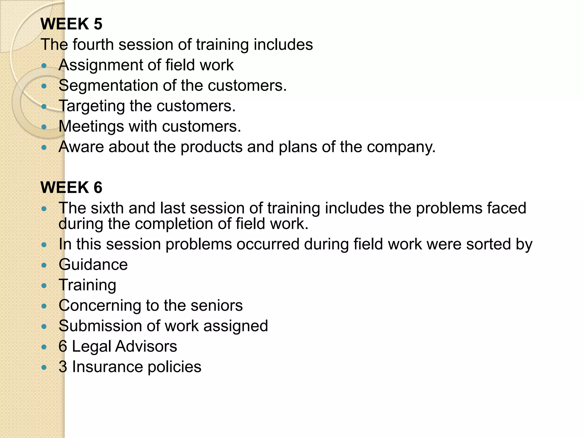 WEEK 5The fourth session of training includes Assignment of field workSegmentation of the customers.Targeting the customers.Meetings with customers.Aware about the products and plans of the company.WEEK 6The sixth and last session of training includes the problems faced during the completion of field work.In this session problems occurred during field work were sorted byGuidanceTrainingConcerning to the seniorsSubmission of work assigned6 Legal Advisors3 Insurance policies
