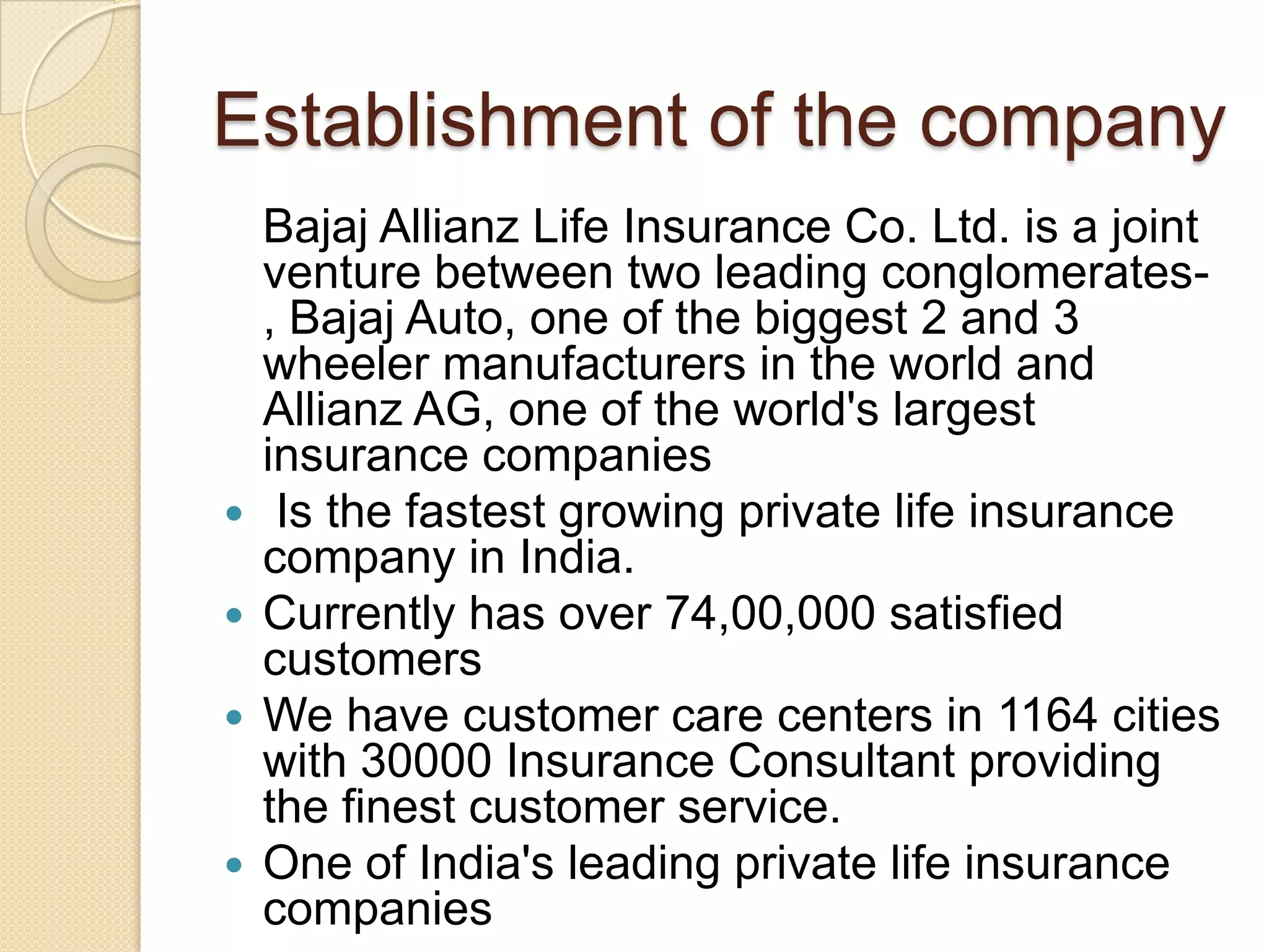 Establishment of the company   Bajaj Allianz Life Insurance Co. Ltd. is a joint venture between two leading conglomerates- , Bajaj Auto, one of the biggest 2 and 3 wheeler manufacturers in the world and Allianz AG, one of the world's largest insurance companiesIs the fastest growing private life insurance company in India. Currently has over 74,00,000 satisfied customers We have customer care centers in 1164 cities with 30000 Insurance Consultant providing the finest customer service. One of India's leading private life insurance companies 