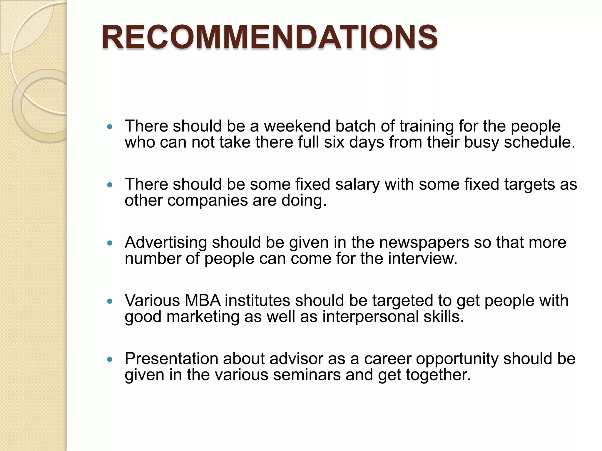 RECOMMENDATIONS There should be a weekend batch of training for the people who can not take there full six days from their busy schedule. There should be some fixed salary with some fixed targets as other companies are doing. Advertising should be given in the newspapers so that more number of people can come for the interview. Various MBA institutes should be targeted to get people with good marketing as well as interpersonal skills. Presentation about advisor as a career opportunity should be given in the various seminars and get together.