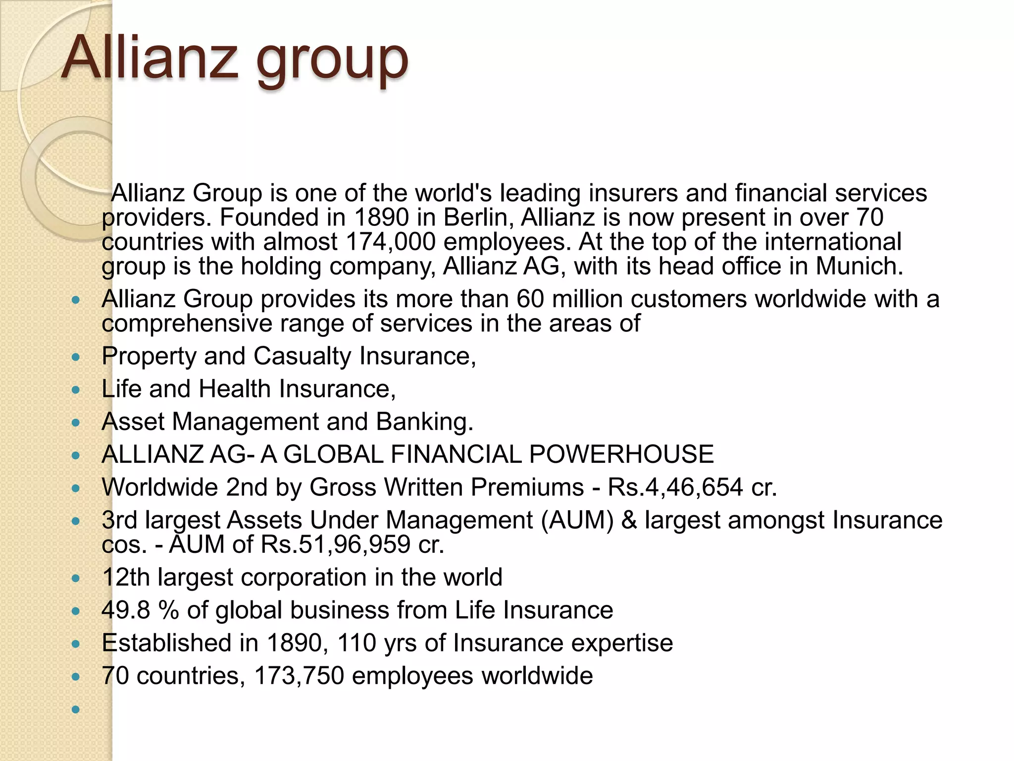 Allianz group      Allianz Group is one of the world's leading insurers and financial services providers. Founded in 1890 in Berlin, Allianz is now present in over 70 countries with almost 174,000 employees. At the top of the international group is the holding company, Allianz AG, with its head office in Munich. Allianz Group provides its more than 60 million customers worldwide with a comprehensive range of services in the areas ofProperty and Casualty Insurance, Life and Health Insurance, Asset Management and Banking. ALLIANZ AG- A GLOBAL FINANCIAL POWERHOUSE Worldwide 2nd by Gross Written Premiums - Rs.4,46,654 cr.  3rd largest Assets Under Management (AUM) & largest amongst Insurance cos. - AUM of Rs.51,96,959 cr. 12th largest corporation in the world 49.8 % of global business from Life Insurance Established in 1890, 110 yrs of Insurance expertise 70 countries, 173,750 employees worldwide