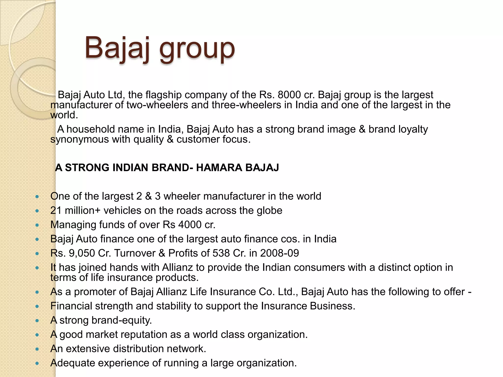 Bajaj group       Bajaj Auto Ltd, the flagship company of the Rs. 8000 cr. Bajaj group is the largest manufacturer of two-wheelers and three-wheelers in India and one of the largest in the world.        A household name in India, Bajaj Auto has a strong brand image & brand loyalty synonymous with quality & customer focus.A STRONG INDIAN BRAND- HAMARA BAJAJOne of the largest 2 & 3 wheeler manufacturer in the world21 million+ vehicles on the roads across the globe Managing funds of over Rs 4000 cr.Bajaj Auto finance one of the largest auto finance cos. in IndiaRs. 9,050 Cr. Turnover & Profits of 538 Cr. in 2008-09It has joined hands with Allianz to provide the Indian consumers with a distinct option in terms of life insurance products.As a promoter of Bajaj Allianz Life Insurance Co. Ltd., Bajaj Auto has the following to offer -Financial strength and stability to support the Insurance Business.  A strong brand-equity. A good market reputation as a world class organization. An extensive distribution network. Adequate experience of running a large organization.