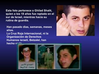 Esta foto pertenece a Ghilad Shalit,  quien a los 18 años fue raptado en el sur de Israel, mientras hacía su rutina de guardia.   Han pasado dias, semanas, meses años. La Cruz Roja Internacional, ni la Organización de Derechos Humanos israeli, Betzalel, han hecho nada. 