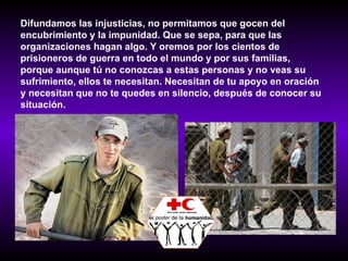 Difundamos las injusticias, no permitamos que gocen del encubrimiento y la impunidad. Que se sepa, para que las  organizaciones hagan algo. Y oremos por los cientos de prisioneros de guerra en todo el mundo y por sus familias, porque aunque tú no conozcas a estas personas y no veas su sufrimiento, ellos te necesitan. Necesitan de tu apoyo en oración y necesitan que no te quedes en silencio, después de conocer su situación.   