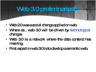 Web 3.0 preliminaries… Web 2.0 was a social change applied on web. Where as , web 3.0 will be driven by  technological  changes.  Web 3.0 is a network where the data contend has meaning. First aspect in web 3.0 is to develop a semantic web. 