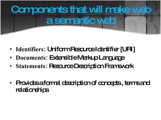 Components that will make web a semantic web Identifiers:  Uniform Resource Identifier [URI] Documents:  Extensible Markup Language Statements:  Resource Description Framework Provides a formal description of concepts , terms and relationships 
