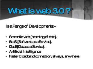 What is web 3.0 ? Is a Range of Developments:~ Semantic web [meaning of data]. SaaS [Software as a Service]. DaaS[Data as a Service]. Artificial Intelligence. Faster broadband connection, always, anywhere. 