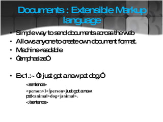 Documents : Extensible Markup language Simple way to send documents across the web Allows anyone to create own document format. Machine-readable “ emphasize” Ex.1.:~ “I just got a new pet dog.” <sentence> <person>I</person> just got a new  pet< animal>dog</animal>. </sentence> 