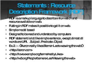 Statements : Resource Description Framework [RDF] RDF is a markup language to describe information and resource available on web. Putting in RDF makes it possible to get it on web. Simple model based Designed to be read and understood by computers RDF statement is lot like simple sentence , except almost all words are URI.  .Subject .Predicate .Object Ex.2. :~ “Aaron really likes Berner-Lee's weaving the web” <http://aaron.com> <http://love.example.org/terms/reallyLikes>  <http://w3.org/People/berners-Lee/Weaving the web> 