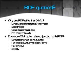 RDF queries… Why use RDF rather than XML? Directly and unambiguously into Model Decentralized Generic parsers available Part of semantic web Do we use XML schema in conjunction with RDF? Language that restricts XML syntax RDF has its own Normalization Forms  No [partially] possibly 