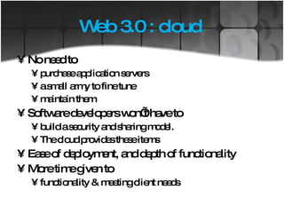 Web 3.0 : cloud  No need to  purchase application servers a small army to fine tune maintain them Software developers won’t have to  build a security and sharing model.  The cloud provides these items Ease of deployment, and depth of functionality More time given to functionality & meeting client needs 