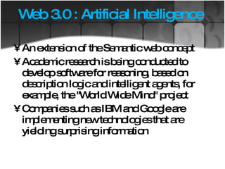 Web 3.0 : Artificial Intelligence  An extension of the Semantic web concept Academic research is being conducted to develop software for reasoning, based on description logic and intelligent agents, for example, the ''World Wide Mind'' project Companies such as IBM and Google are implementing new technologies that are yielding surprising information  