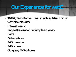 Our Experience for web… 1989 ;Tim Berner Lee , made a definition of world wide web.  Internet was born. People then started putting data on web. E-mail Data to show E-Commerce E-Business Company E-Brochures  