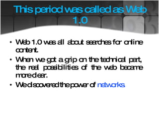 This period was called as Web 1.0 Web 1.0 was all about searches for online content. When we got a grip on the technical part, the real possibilities of the web became more clear. We discovered the power of  networks. 