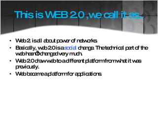 This is WEB 2.0 ,we call it as.. Web 2. is all about power of networks. Basically, web 2.0 is a  social  change. The technical part of the web hasn’t changed very much. Web 2.0 draw web to a different platform from what it was previously.  Web became a platform for applications. 