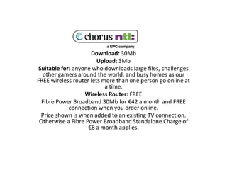 Download: 30Mb Upload: 3Mb Suitable for: anyone who downloads large files, challenges other gamers around the world, and busy homes as our FREE wireless router lets more than one person go online at a time. Wireless Router: FREE Fibre Power Broadband 30Mb for €42 a month and FREE connection when you order online.  Price shown is when added to an existing TV connection. Otherwise a Fibre Power Broadband Standalone Charge of €8 a month applies.  