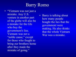 Barry Romo   “ Vietnam was not just a mistake. Any U.S. venture in another part of the globe will also be a mistake for the GIs who buy the government's lies. Vietnam was not a “noble cause,” except for those who fought to bring our brothers home after they made the mistake of going.” Barry is talking about how many people bought the lies that the government were making. He also thinks that the whole Vietnam War was a mistake.  