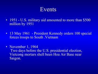Events   1951 - U.S. military aid amounted to more than $500 million by 1951  13 May 1961  - President Kennedy orders 100 special forces troops to South .Vietnam November 1, 1964  Two days before the U.S. presidential election, Vietcong mortars shell been Hoa Air Base near Saigon. 