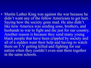 Martin Luther King was against the war because he didn’t want any of the fellow Americans to get hurt. Saying how the society gone mad. He also didn’t like how America was sending sons, brothers, and husbands to war to fight and die just for our country. Another reason is because they send many young black people that have been crippled by society and all of a sudden want their help and having to watch them on T.V getting killed and fighting for our nation when they couldn’t even seat them together in the same schools.  
