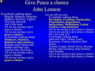 Give Peace a chance  John Lennon   Everybody's talking about Bagism, Shagism, Dragism, Madism, Racisms, Tagism This-ism, that-ism  Isn't it the most All we are saying is give  peace a chance   All we are saying is give  peace a chance   Everybody's talking about  Ministers, Sinisters, Banisters and canisters, Bishops and Fishops and Rabbis and Pop eyes, And bye bye, bye byes.  All we are saying is give peace a chance All we are saying is give  peace a chance Let me tell you now Everybody's talking about Revolution, Evolution, Mastication, Flagelolation, Regulations. Integrations, Meditations, United Nations, Congratulations All we are saying is give peace a chance All we are saying is give peace a chance Oh Let's stick to it Everybody's talking about John and Yoko, Timmy Leary, Rosemary, Tommy smothers, Bob Dylan,  Tommy Cooper, Derek Tayor, Norman Mailer, Alan Ginsberg, Hare Krishna, Hare Krishna All we are saying is give peace a chance All we are saying is give peace a chance  