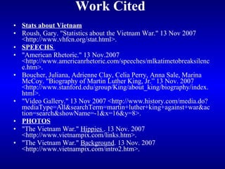Work Cited   Stats about Vietnam Roush, Gary. "Statistics about the Vietnam War." 13 Nov 2007 <http://www.vhfcn.org/stat.html>. SPEECHS  "American Rhetoric." 13 Nov.2007 <http://www.americanrhetoric.com/speeches/mlkatimetobreaksilence.htm>. Boucher, Juliana, Adrienne Clay, Celia Perry, Anna Sale, Marina McCoy. "Biography of Martin Luther King, Jr.” 13 Nov. 2007 <http://www.stanford.edu/group/King/about_king/biography/index.html>. "Video Gallery." 13 Nov 2007 <http://www.history.com/media.do?mediaType=All&searchTerm=martin+luther+king+against+war&action=search&showName=-1&x=16&y=8>. PHOTOS "The Vietnam War."  Hippies  . 13 Nov. 2007 <http://www.vietnampix.com/links.htm>. "The Vietnam War."  Background . 13 Nov. 2007 <http://www.vietnampix.com/intro2.htm>. 