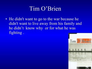 Tim O’Brien   He didn't want to go to the war because he didn't want to live away from his family and he didn’t  know why  or for what he was fighting .  