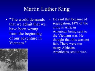 Martin Luther King   "The world demands that we admit that we have been wrong from the beginning of our adventure in Vietnam."  He said that because of segregation, 14% of the army is African  American being sent to the Vietnam war. He thought that this was not fair. There were too many Africans Americans sent to war.   