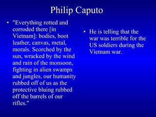 Philip Caputo   "Everything rotted and corroded there [in Vietnam]: bodies, boot leather, canvas, metal, morals. Scorched by the sun, wracked by the wind and rain of the monsoon, fighting in alien swamps and jungles, our humanity rubbed off of us as the protective bluing rubbed off the barrels of our rifles."  He is telling that the war was terrible for the US soldiers during the Vietnam war.  