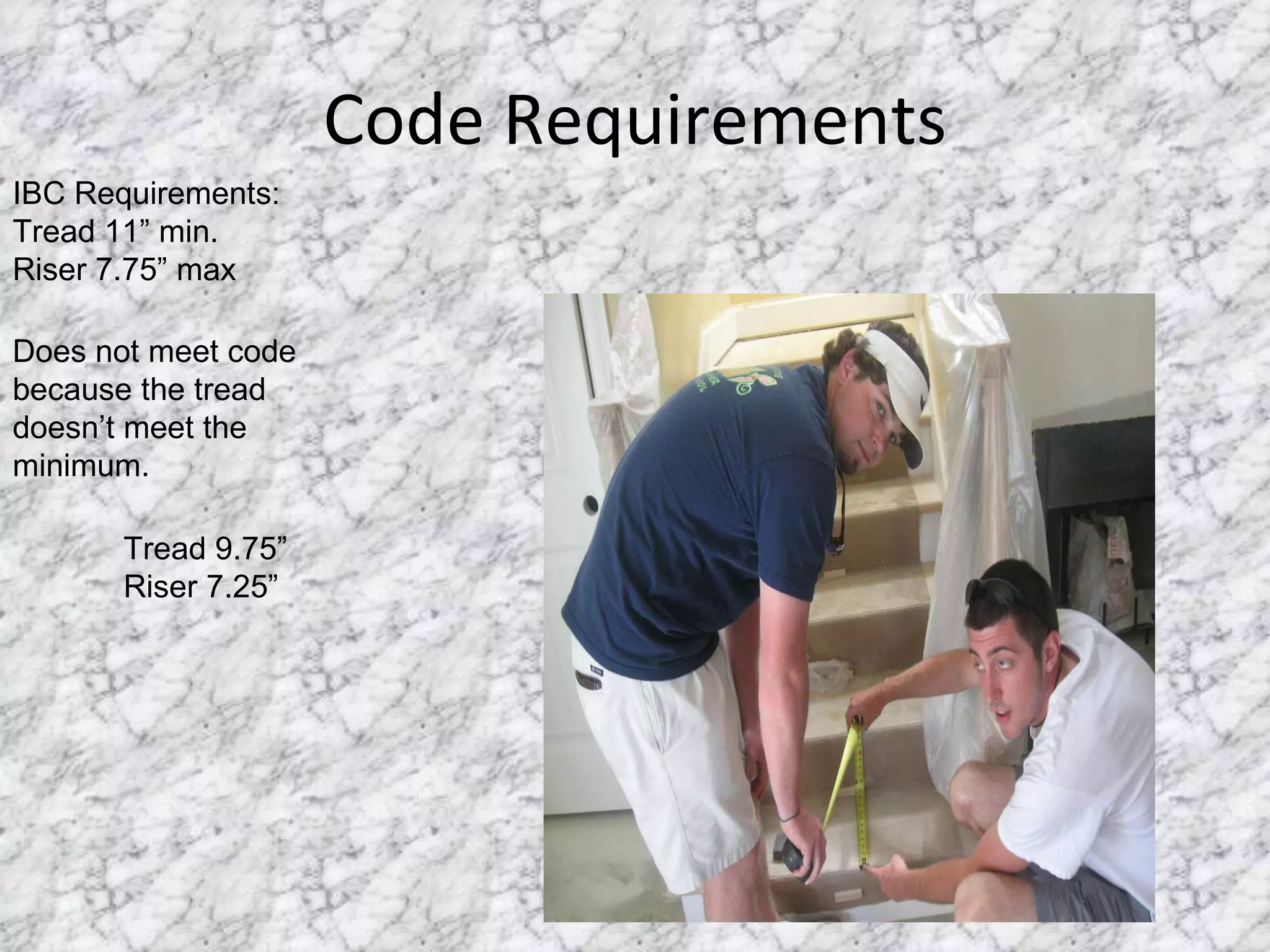Code Requirements IBC Requirements: Tread 11” min. Riser 7.75” max Does not meet code because the tread doesn’t meet the minimum. Tread 9.75” Riser 7.25” 