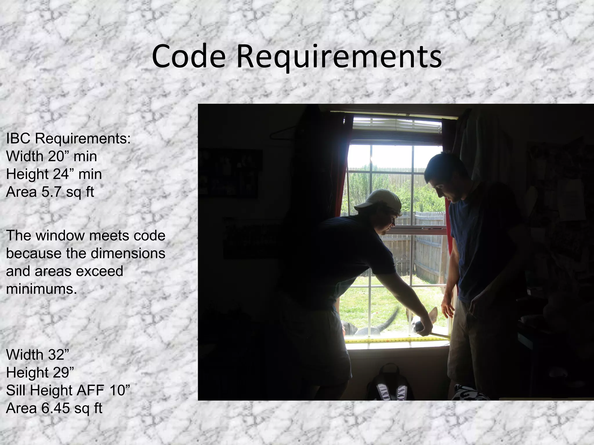 Code Requirements IBC Requirements: Width 20” min Height 24” min Area 5.7 sq ft The window meets code because the dimensions and areas exceed minimums.  Width 32” Height 29” Sill Height AFF 10” Area 6.45 sq ft 