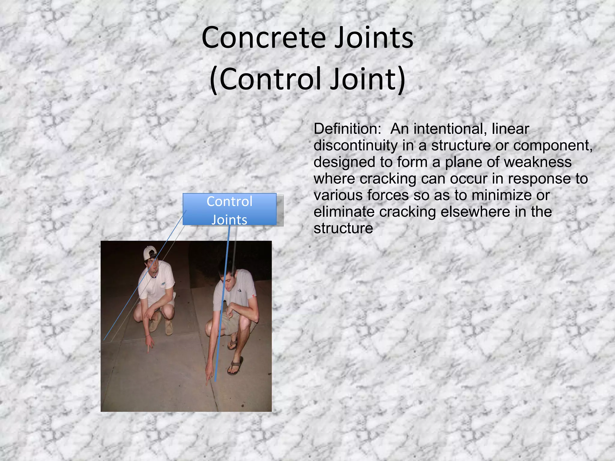 Concrete Joints (Control Joint) Control Joints Definition:  An intentional, linear discontinuity in a structure or component, designed to form a plane of weakness where cracking can occur in response to various forces so as to minimize or eliminate cracking elsewhere in the structure 