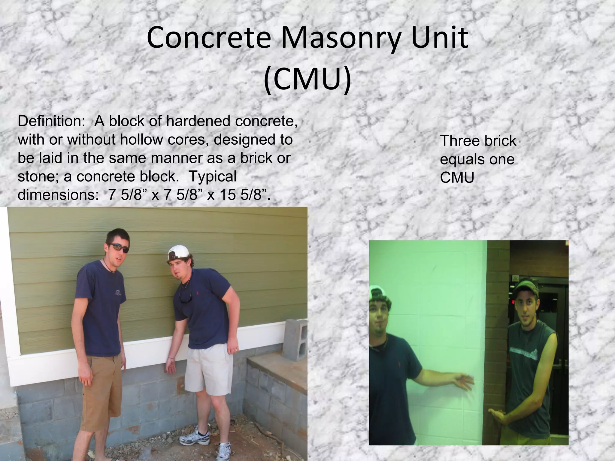 Concrete Masonry Unit (CMU) Definition:  A block of hardened concrete, with or without hollow cores, designed to be laid in the same manner as a brick or stone; a concrete block.  Typical dimensions:  7 5/8” x 7 5/8” x 15 5/8”. Three brick equals one CMU 