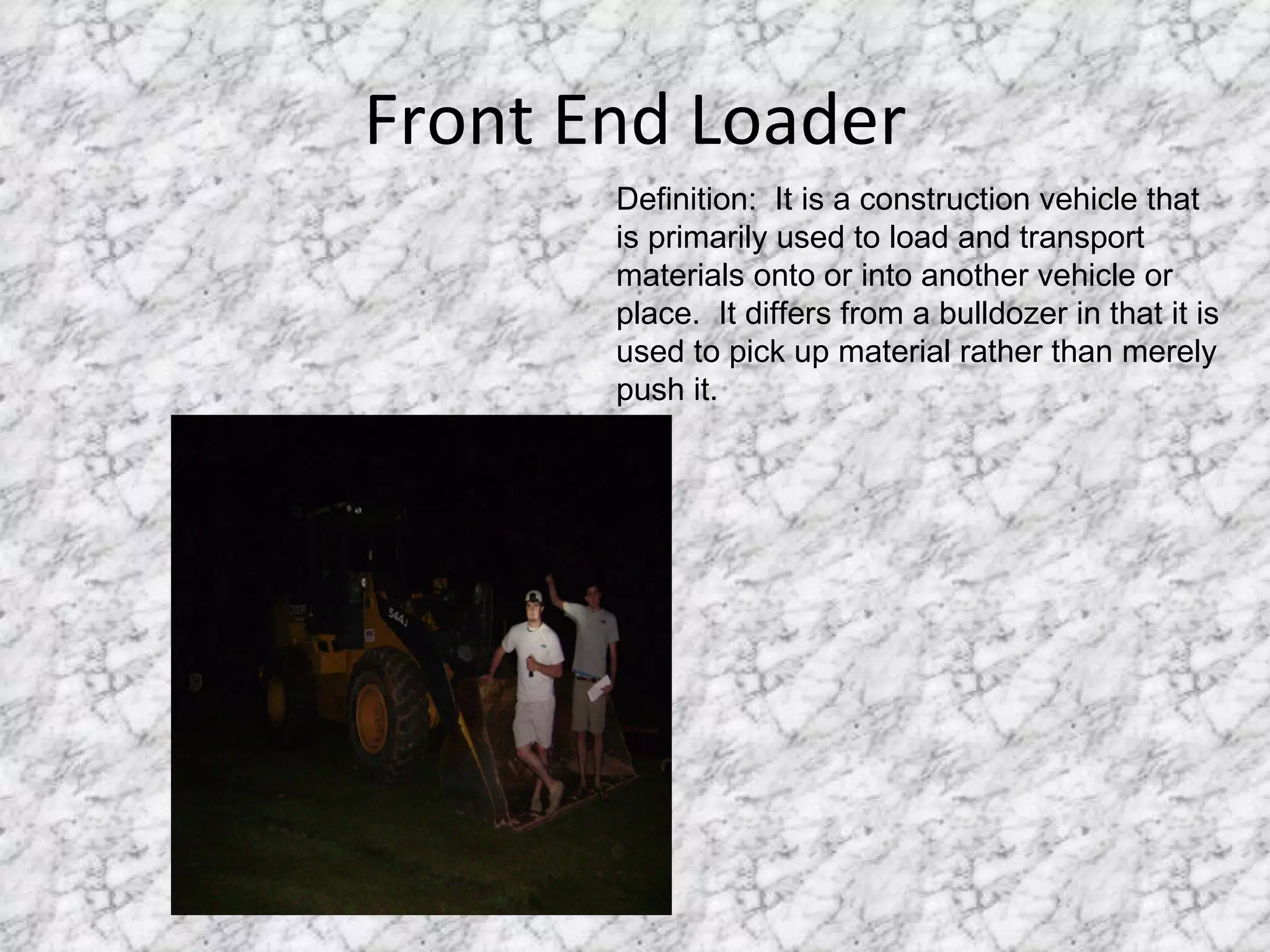 Front End Loader Definition:  It is a construction vehicle that is primarily used to load and transport materials onto or into another vehicle or place.  It differs from a bulldozer in that it is used to pick up material rather than merely push it.  