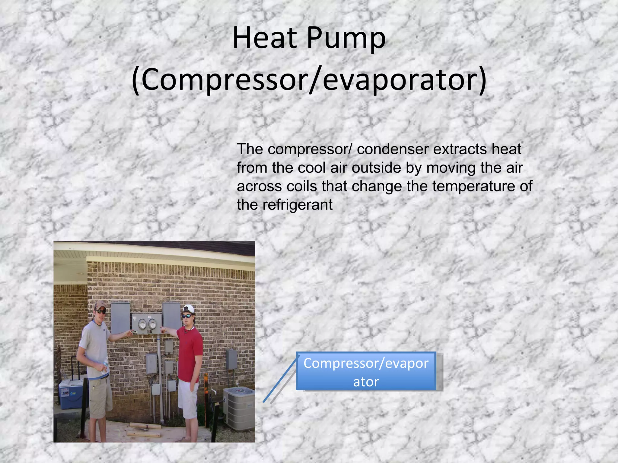 Heat Pump (Compressor/evaporator) Compressor/evaporator The compressor/ condenser extracts heat from the cool air outside by moving the air across coils that change the temperature of the refrigerant 