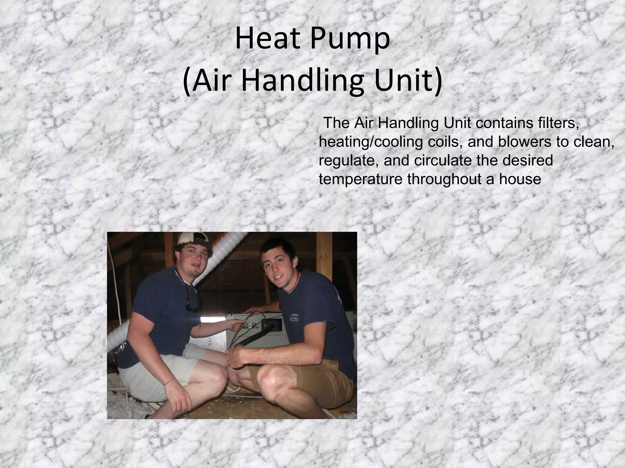 Heat Pump (Air Handling Unit) The Air Handling Unit contains filters, heating/cooling coils, and blowers to clean, regulate, and circulate the desired temperature throughout a house 
