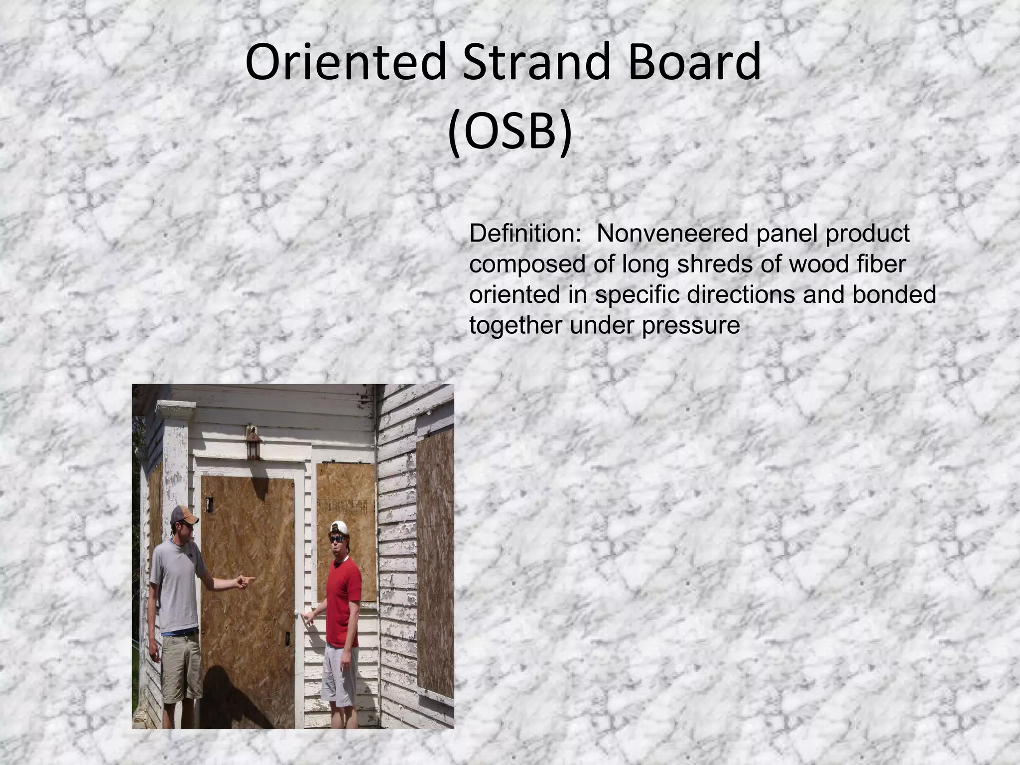 Oriented Strand Board  (OSB) Definition:  Nonveneered panel product composed of long shreds of wood fiber oriented in specific directions and bonded together under pressure 