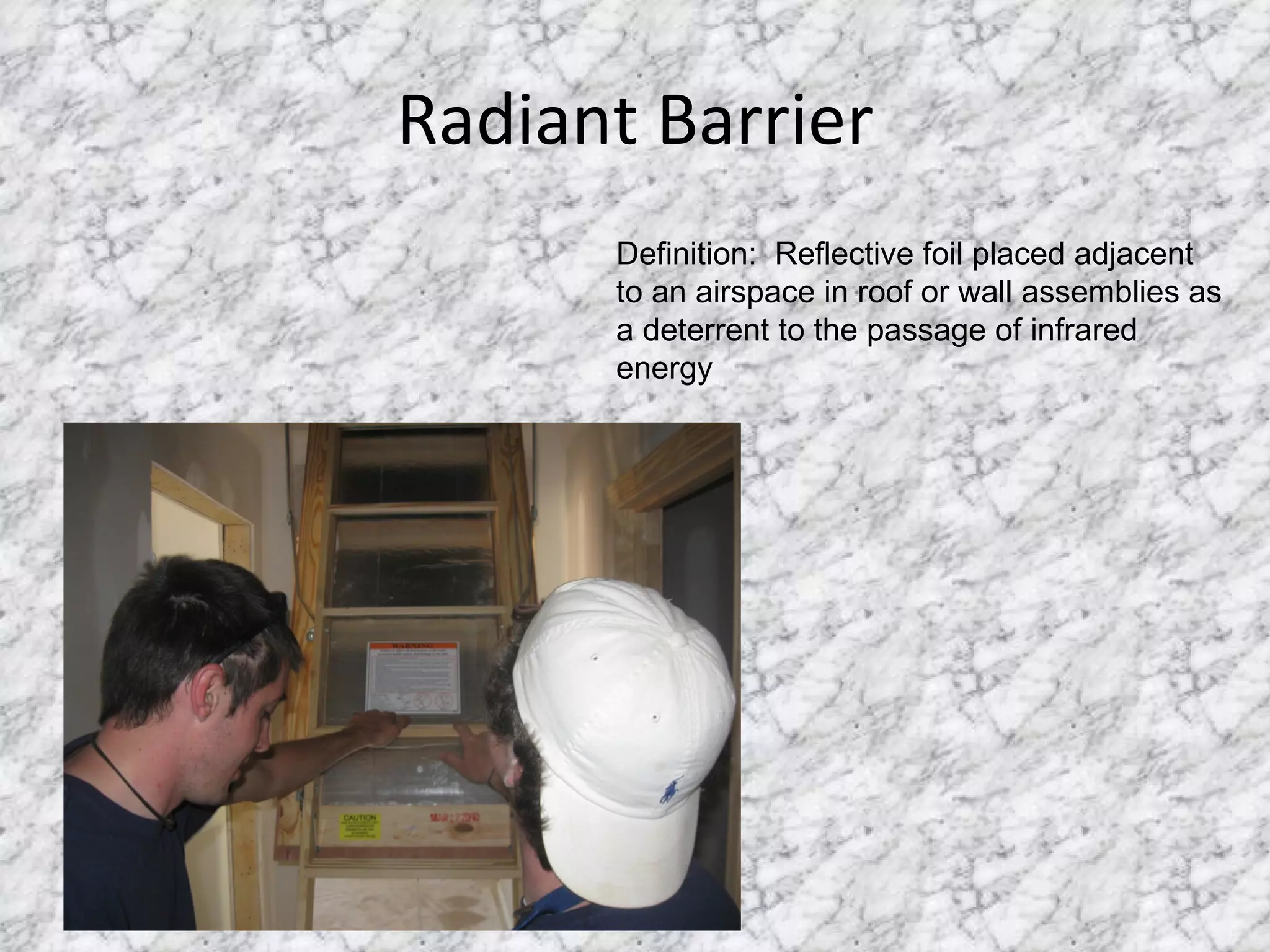 Radiant Barrier Definition:  Reflective foil placed adjacent to an airspace in roof or wall assemblies as a deterrent to the passage of infrared energy 