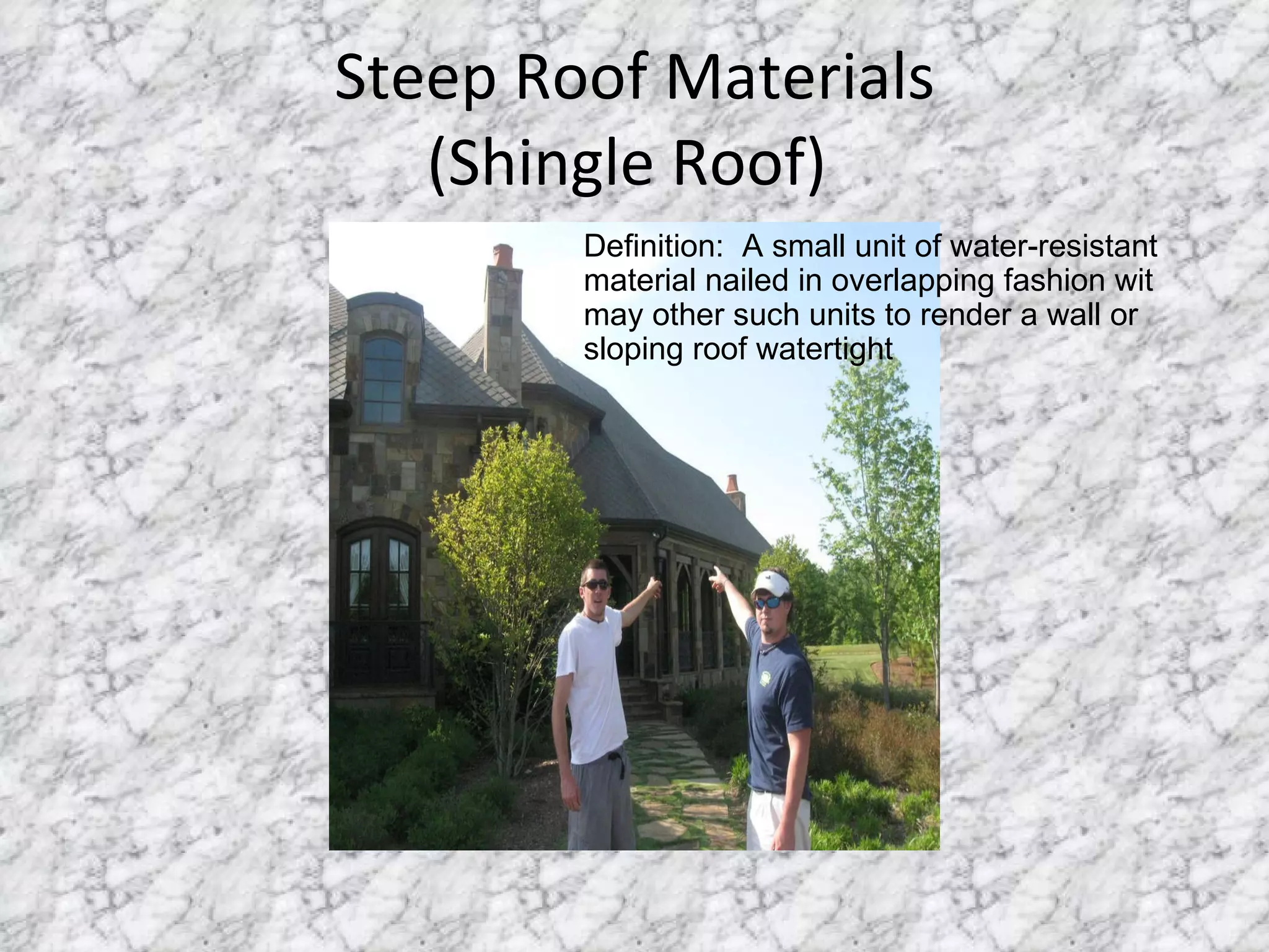 Steep Roof Materials (Shingle Roof)  Definition:  A small unit of water-resistant material nailed in overlapping fashion wit may other such units to render a wall or sloping roof watertight 