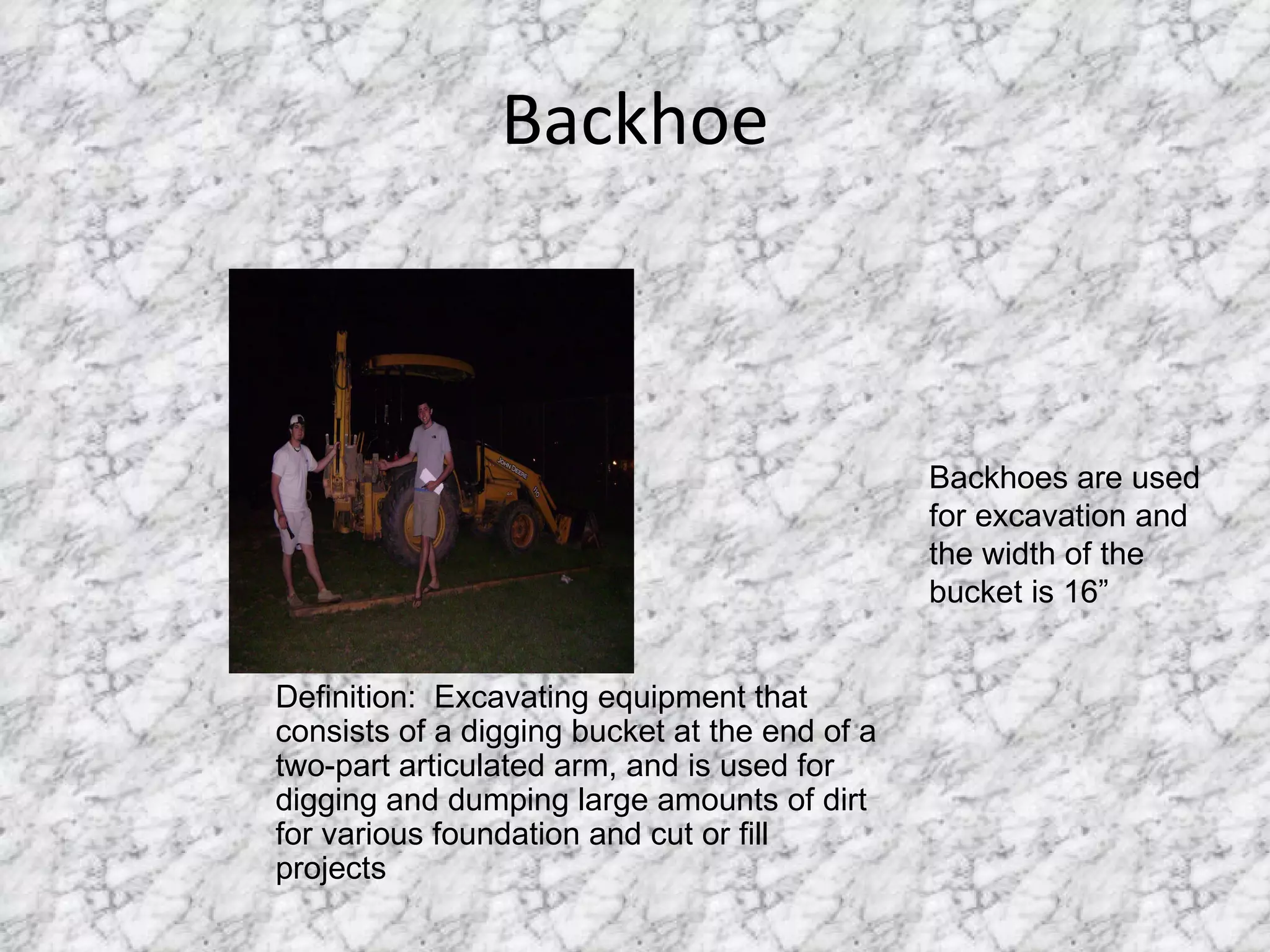 Backhoe Definition:  Excavating equipment that consists of a digging bucket at the end of a two-part articulated arm, and is used for digging and dumping large amounts of dirt for various foundation and cut or fill projects Backhoes are used for excavation and the width of the bucket is 16” 