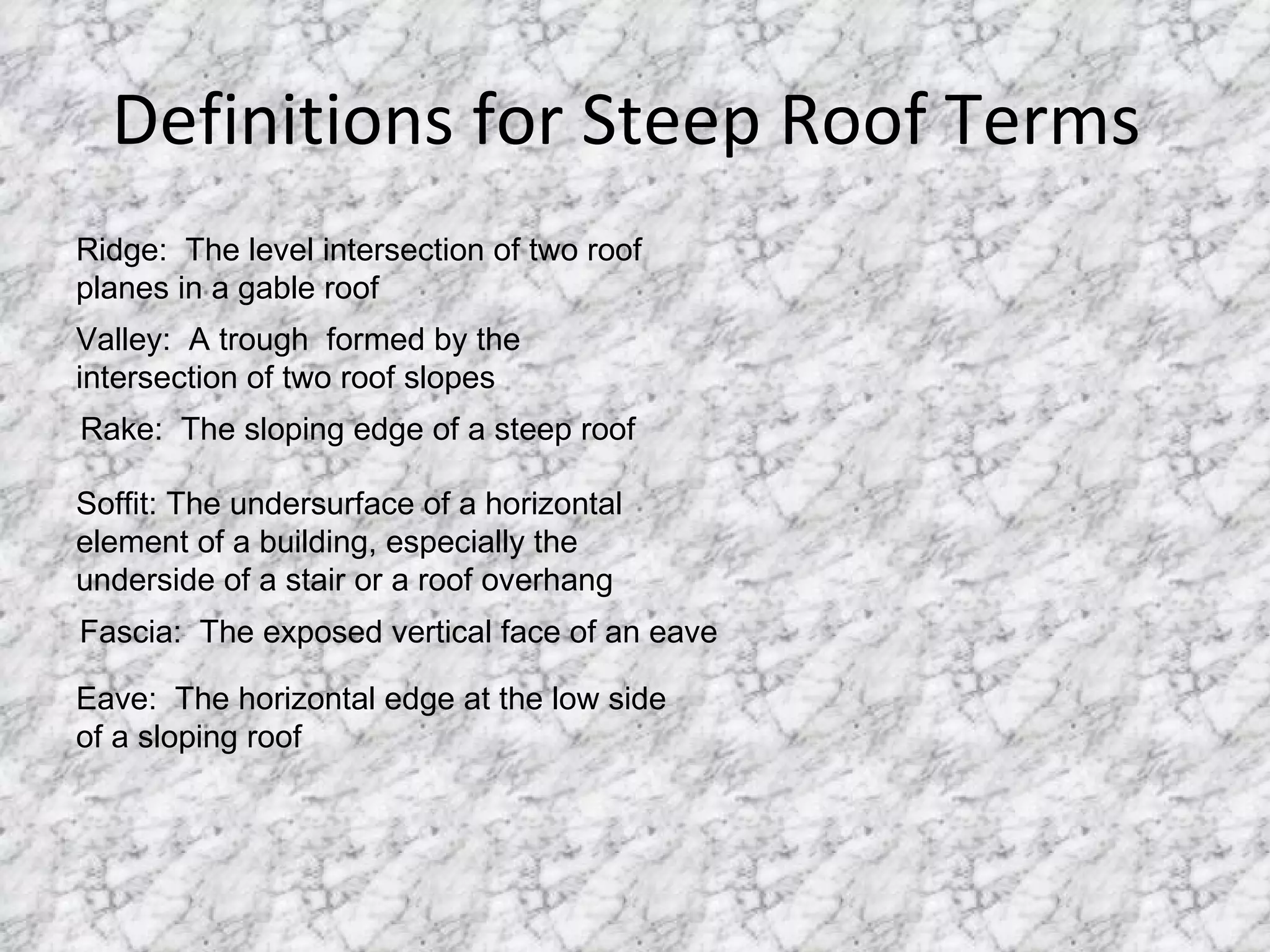 Definitions for Steep Roof Terms  Eave:  The horizontal edge at the low side of a sloping roof Ridge:  The level intersection of two roof planes in a gable roof Valley:  A trough  formed by the intersection of two roof slopes Rake:  The sloping edge of a steep roof Soffit: The undersurface of a horizontal element of a building, especially the underside of a stair or a roof overhang Fascia:  The exposed vertical face of an eave 