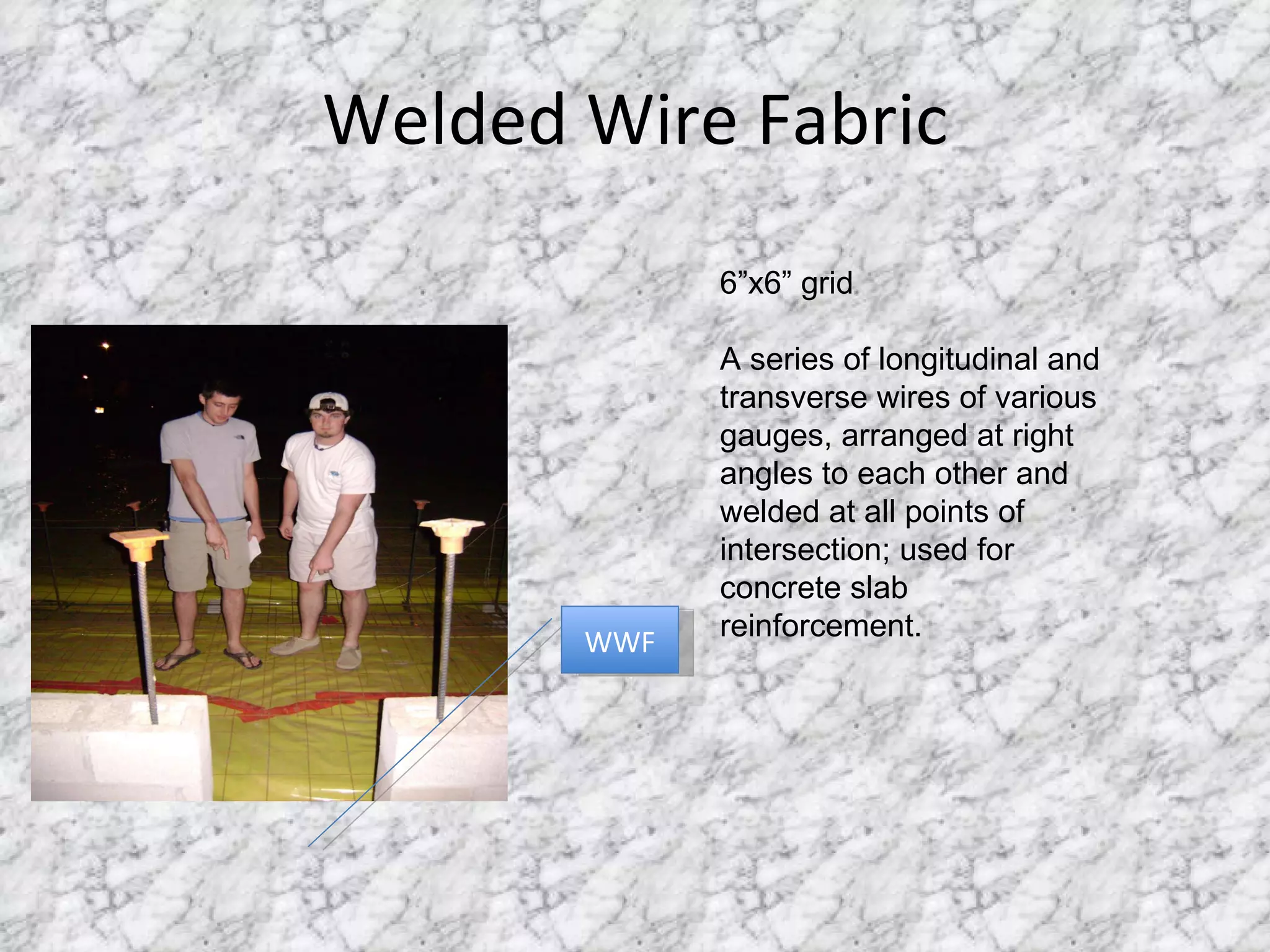 Welded Wire Fabric WWF 6”x6” grid A series of longitudinal and transverse wires of various gauges, arranged at right angles to each other and welded at all points of intersection; used for concrete slab reinforcement. 