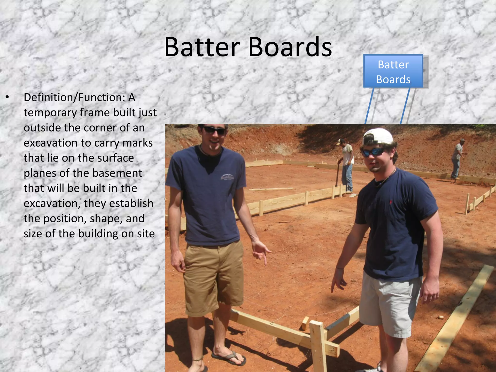 Batter Boards Definition/Function: A temporary frame built just outside the corner of an excavation to carry marks that lie on the surface planes of the basement that will be built in the excavation, they establish the position, shape, and size of the building on site Batter Boards 