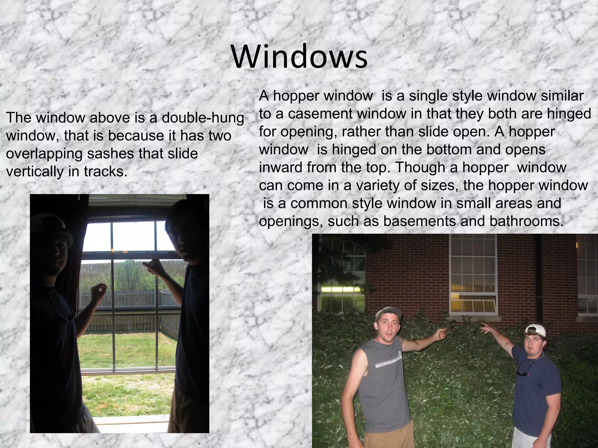 Windows The window above is a double-hung window, that is because it has two overlapping sashes that slide  vertically in tracks. A hopper window  is a single style window similar to a casement window in that they both are hinged for opening, rather than slide open. A hopper  window  is hinged on the bottom and opens inward from the top. Though a hopper  window  can come in a variety of sizes, the hopper window  is a common style window in small areas and openings, such as basements and bathrooms. 
