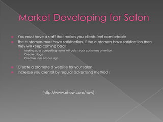 Market Developing for SalonYou must have a staff that makes you clients feel comfortableThe customers must have satisfaction, if the customers have satisfaction then they will keep coming backMaking up a compelling name will catch your customers attentionCreate a logoCreative style of your signCreate a promote a website for your salonIncrease you cliental by regular advertising method (			(http://www.ehow.com/how)