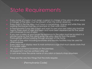 State RequirementsEvery owner of a salon must assign a person in charge of the salon in other words a manger of the salon must be present when the owner absence.Every stylist in the the salon must have a cosmetology  license and while they are working the license must be somewhere on their work stationIn Pennsylvania if your are a stylist and want to own your own salon you must be twenty three years of age and been and have been experienced for five years with a licenses to own a salonIf you own a salon at your house the entrance to the salon must be located in a private home so that the clients enter the salon directly from the public thoroughfare without passing through any part of the homeNo part of the salon including lavatories and laundry facilities may be used for other purposeEvery salon must display near its main entrance a sign that must clearly state that it’s a public salon The salon must have lavatories on the premisesAll equipment must be sanitized after useU cant ever have the same name of any salon or beauty shop anywhereThese are the very few things that the state requires(Pennsylvania Code)