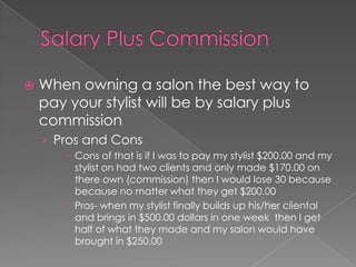 Salary Plus CommissionWhen owning a salon the best way to pay your stylist will be by salary plus commissionPros and ConsCons of that is if I was to pay my stylist $200.00 and my stylist on had two clients and only made $170.00 on there own (commission) then I would lose 30 because  because no matter what they get $200.00Pros- when my stylist finally builds up his/her cliental and brings in $500.00 dollars in one week  then I get half of what they made and my salon would have brought in $250.00