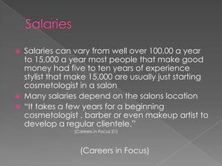 SalariesSalaries can vary from well over 100,00 a year to 15,000 a year most people that make good money had five to ten years of experience stylist that make 15,000 are usually just starting cosmetologist in a salonMany salaries depend on the salons location“It takes a few years for a beginning cosmetologist , barber or even makeup artist to develop a regular clientele.” (Careers in Focus 21)				(Careers in Focus)