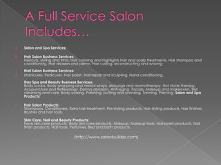 A Full Service Salon Includes…Salon and Spa Services:Hair Salon Business Services:Haircuts, styling and trims. Hair coloring and highlights Hair and scalp treatments. Hair shampoo and conditioning. Hair relaxers and perms. Hair curling, reconstructing and waving Nail Salon Business Services:Manicures. Pedicures. Nail polish. Nail repair and sculpting. Hand conditioning. Day Spa and Beauty Business Services:Body scrubs. Body wrapping and herbal wraps. Massage and aromatherapy. Hot stone therapy. Acupuncture and Reflexology. Derma abrasion. Anti-aging. Facials. Makeup and makeovers. Skin cleansing and care. Body waxing. Polishing, buffing and bronzing. Tanning. Piercing. Salon and Spa Products:Hair Salon Products:Shampoos. Conditioners. Extra hair treatment. Pre-styling products. Hair styling products. Hair finishes. Brushes and hair tools. Skin Care, Nail and Beauty Products:Face skin care products. Body skin care products. Makeup. Makeup tools. Nail polish products. Nail finish products. Nail tools. Perfumes. Bed and bath products. (http://www.salonbuilder.com)